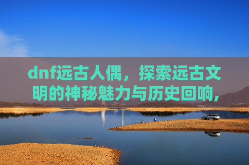 dnf远古人偶，探索远古文明的神秘魅力与历史回响,DNF远古人偶