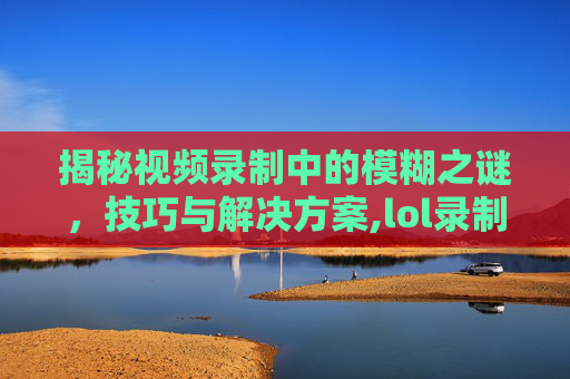 揭秘视频录制中的模糊之谜，技巧与解决方案,lol录制视频上传很模糊怎么办
