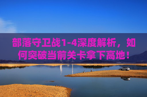 部落守卫战1-4深度解析，如何突破当前关卡拿下高地！,qq部落守卫战