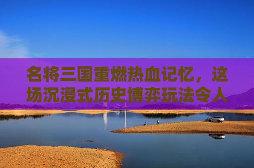 名将三国重燃热血记忆，这场沉浸式历史博弈玩法令人欲罢不能,名将三国好玩吗?