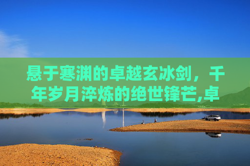 悬于寒渊的卓越玄冰剑，千年岁月淬炼的绝世锋芒,卓越玄冰剑哪里掉