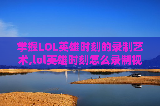 掌握LOL英雄时刻的录制艺术,lol英雄时刻怎么录制视频教程