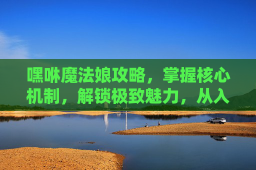嘿咻魔法娘攻略，掌握核心机制，解锁极致魅力，从入门到精通全攻略,嘿咻魔法娘地图通关攻略