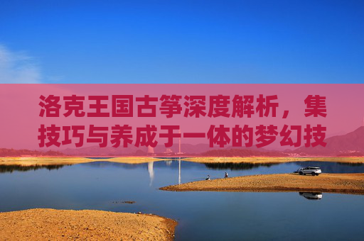 洛克王国古筝深度解析，集技巧与养成于一体的梦幻技能体系,洛克王国古筝怎么能抓到