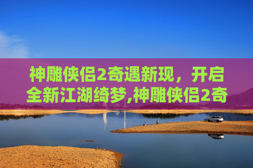 神雕侠侣2奇遇新现，开启全新江湖绮梦,神雕侠侣2奇遇攻略大全