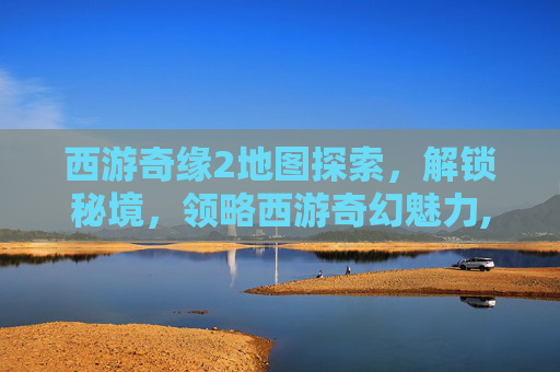 西游奇缘2地图探索，解锁秘境，领略西游奇幻魅力,西游奇缘2地图攻略