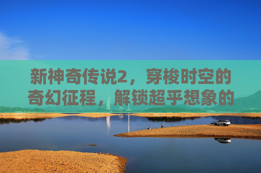 新神奇传说2，穿梭时空的奇幻征程，解锁超乎想象的神秘之旅,新神奇传说3手机版