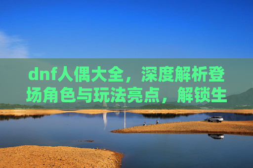 dnf人偶大全，深度解析登场角色与玩法亮点，解锁生存战斗新思路,dnf人偶大全详细介绍
