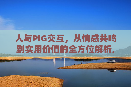 人与PIG交互,从情感共鸣到实用价值的全方位解析,人与人之间的交互方式-第1张图片-游戏守望资讯网 人与PIG交互,从情感共鸣到实用价值的全方位解析,人与人之间的交互方式-第1张图片-游戏守望资讯网