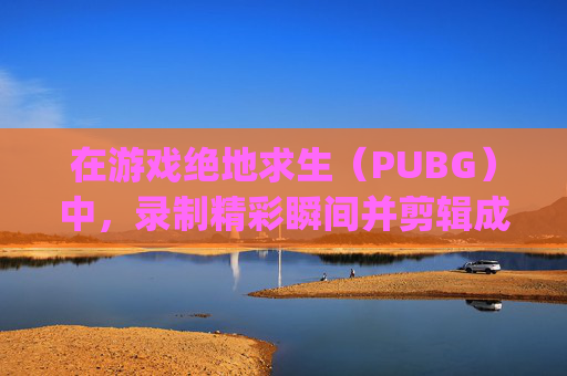 在游戏绝地求生（PUBG）中，录制精彩瞬间并剪辑成视频是一种展示技巧和战术的好方法。以下是如何剪辑绝地求生录像的步骤，,pubg录像怎么截取片段