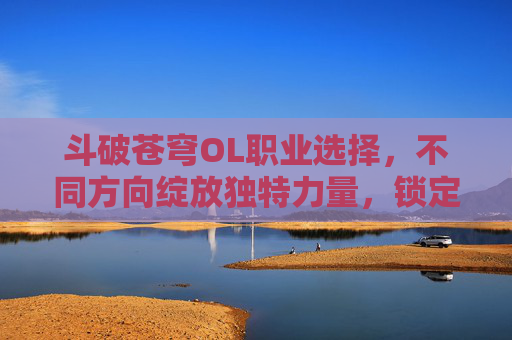 斗破苍穹OL职业选择，不同方向绽放独特力量，锁定专属成长轨迹,斗破苍穹ol职业选择推荐