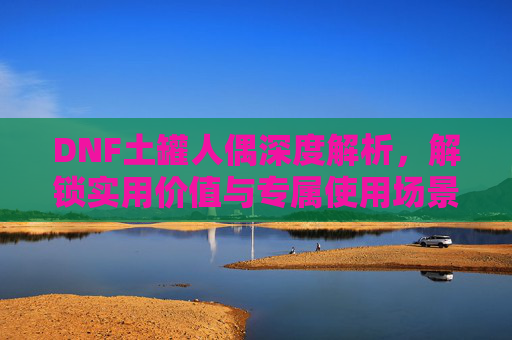 DNF土罐人偶深度解析，解锁实用价值与专属使用场景,dnf土罐人偶什么用最好