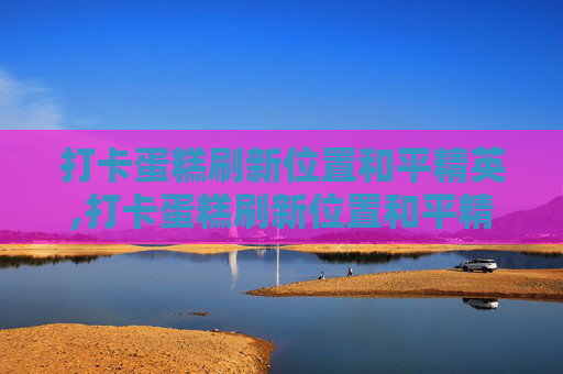 打卡蛋糕刷新位置和平精英,打卡蛋糕刷新位置和平精英能用吗