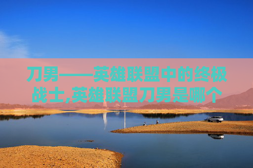 刀男——英雄联盟中的终极战士,英雄联盟刀男是哪个英雄