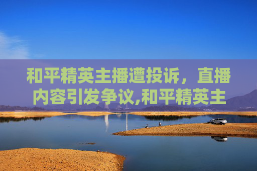 和平精英主播遭投诉，直播内容引发争议,和平精英主播被误封