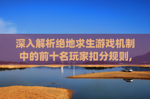 深入解析绝地求生游戏机制中的前十名玩家扣分规则,pubg竞技扣分规则