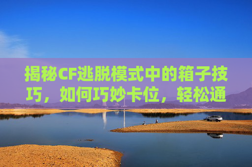 揭秘CF逃脱模式中的箱子技巧，如何巧妙卡位，轻松通关！,cf逃脱模式如何卡箱子里