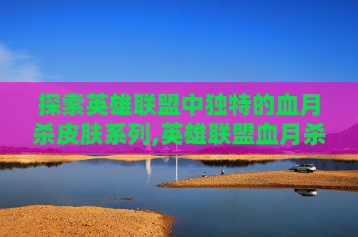 探索英雄联盟中独特的血月杀皮肤系列,英雄联盟血月杀为什么不出出