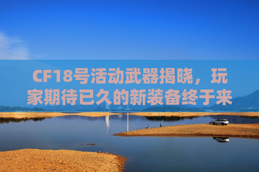CF18号活动武器揭晓，玩家期待已久的新装备终于来了！,cf18号活动几点开始