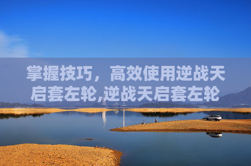 掌握技巧，高效使用逆战天启套左轮,逆战天启套左轮怎么操作的