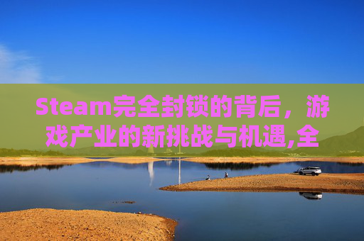 Steam完全封锁的背后，游戏产业的新挑战与机遇,全面封锁steam