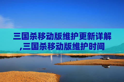 三国杀移动版维护更新详解,三国杀移动版维护时间