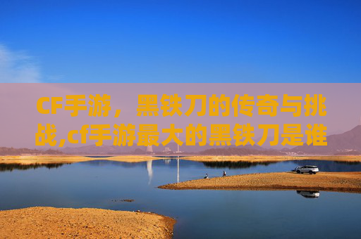 CF手游，黑铁刀的传奇与挑战,cf手游最大的黑铁刀是谁