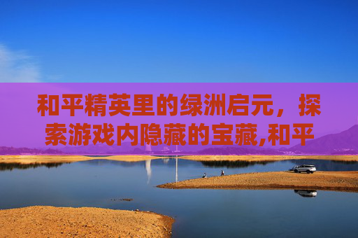 和平精英里的绿洲启元，探索游戏内隐藏的宝藏,和平精英里的绿洲启元怎样找机甲