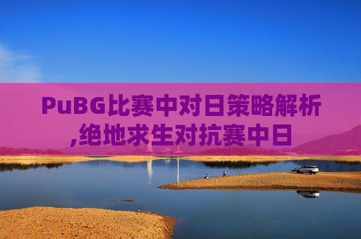 PuBG比赛中对日策略解析,绝地求生对抗赛中日