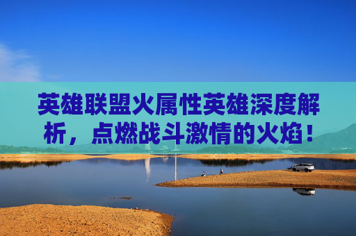 英雄联盟火属性英雄深度解析，点燃战斗激情的火焰！,lol火系英雄
