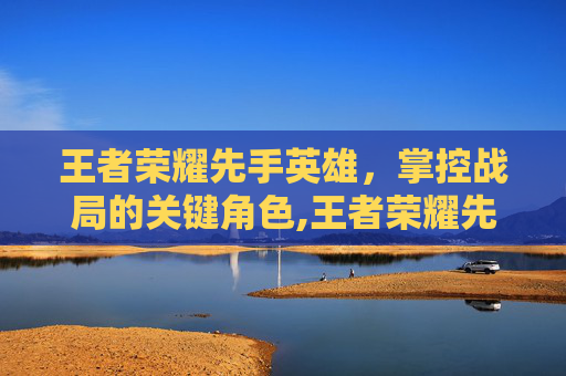 王者荣耀先手英雄，掌控战局的关键角色,王者荣耀先手英雄排行