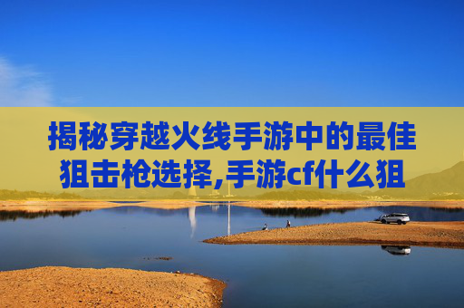 揭秘穿越火线手游中的最佳狙击枪选择,手游cf什么狙最好用