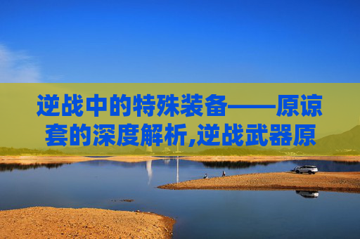 逆战中的特殊装备——原谅套的深度解析,逆战武器原核怎么获得
