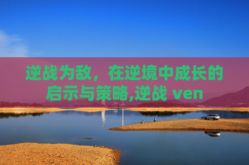 逆战为敌，在逆境中成长的启示与策略,逆战 ven