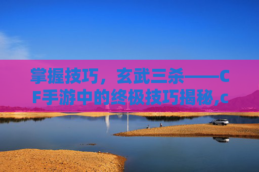 掌握技巧，玄武三杀——CF手游中的终极技巧揭秘,cf端游玄武