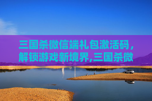 三国杀微信端礼包激活码，解锁游戏新境界,三国杀微信福利激活码
