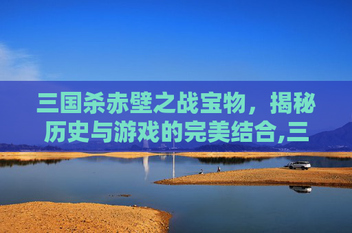 三国杀赤壁之战宝物，揭秘历史与游戏的完美结合,三国杀 赤壁之战