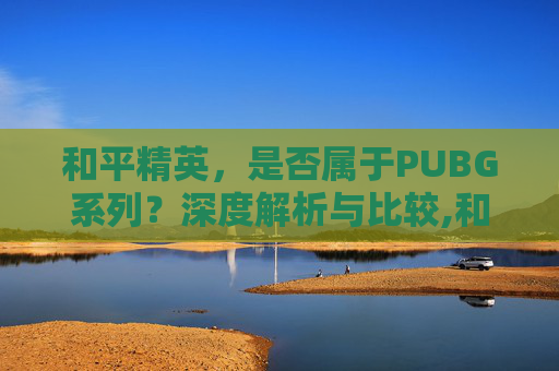 和平精英，是否属于PUBG系列？深度解析与比较,和平精英算不算绝地求生