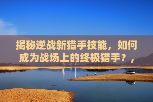 揭秘逆战新猎手技能，如何成为战场上的终极猎手？,逆战新猎手视频大全