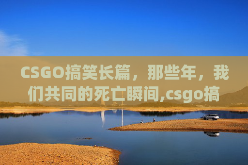 CSGO搞笑长篇，那些年，我们共同的死亡瞬间,csgo搞笑段子