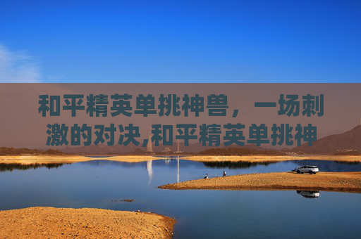 和平精英单挑神兽，一场刺激的对决,和平精英单挑神兽视频