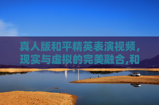 真人版和平精英表演视频，现实与虚拟的完美融合,和平精英表演真人版视频大全