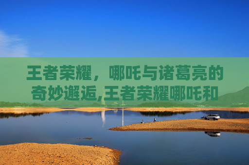 王者荣耀，哪吒与诸葛亮的奇妙邂逅,王者荣耀哪吒和诸葛亮哪个好