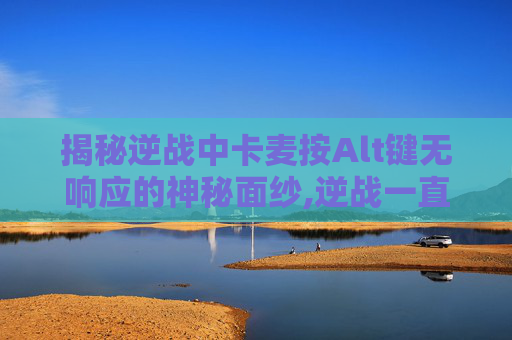 揭秘逆战中卡麦按Alt键无响应的神秘面纱,逆战一直卡麦无法说话