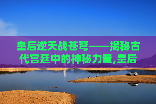 皇后逆天战苍穹——揭秘古代宫廷中的神秘力量,皇后逆天斗苍穹逆天什么时候变美