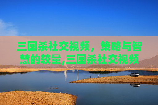 三国杀社交视频，策略与智慧的较量,三国杀社交视频在线观看