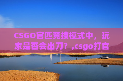 CSGO官匹竞技模式中，玩家是否会出刀？,csgo打官匹会出刀吗手游