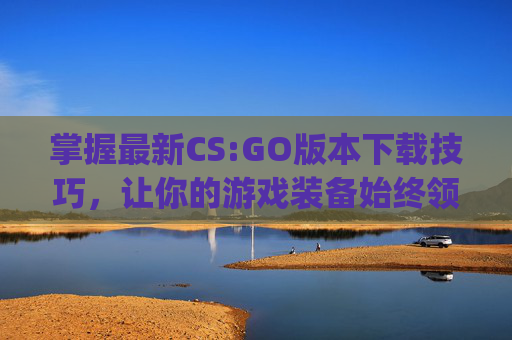 掌握最新CS:GO版本下载技巧，让你的游戏装备始终领先一步,csgo最新版本怎么下载到电脑