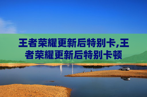 王者荣耀更新后特别卡,王者荣耀更新后特别卡顿