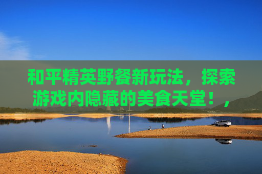 和平精英野餐新玩法，探索游戏内隐藏的美食天堂！,和平精英野餐在哪个地图哪个位置